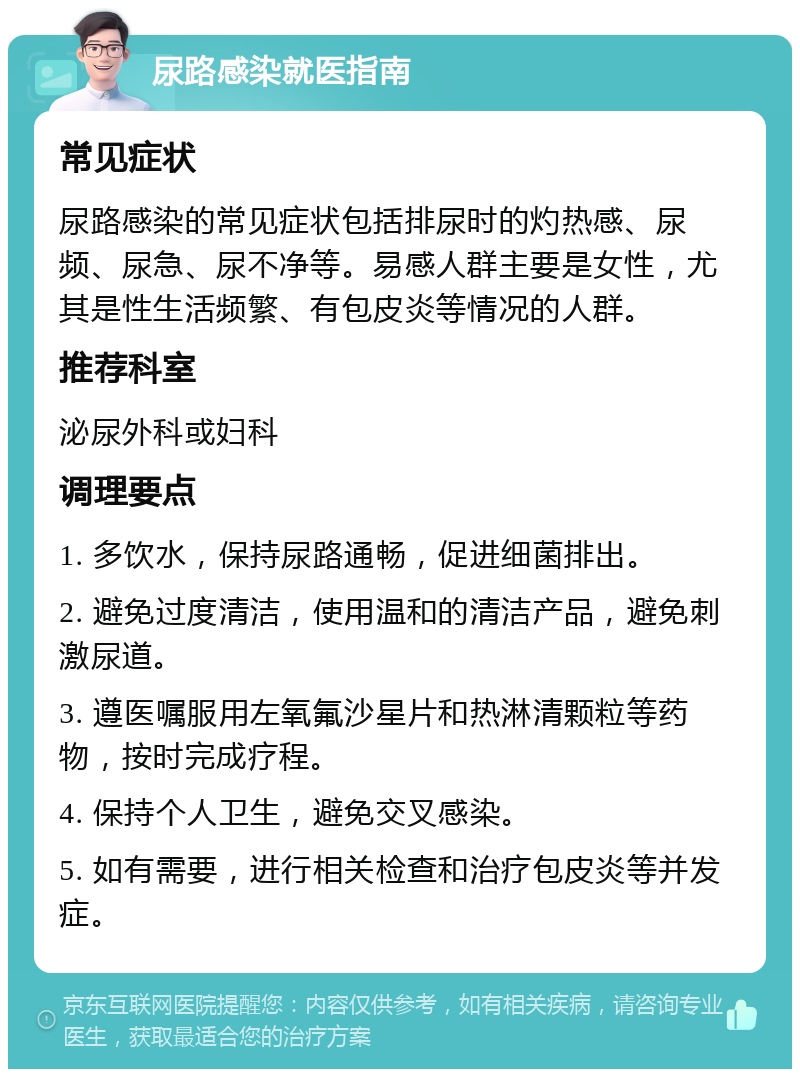 尿路感染就医指南 常见症状 尿路感染的常见症状包括排尿时的灼热感、尿频、尿急、尿不净等。易感人群主要是女性，尤其是性生活频繁、有包皮炎等情况的人群。 推荐科室 泌尿外科或妇科 调理要点 1. 多饮水，保持尿路通畅，促进细菌排出。 2. 避免过度清洁，使用温和的清洁产品，避免刺激尿道。 3. 遵医嘱服用左氧氟沙星片和热淋清颗粒等药物，按时完成疗程。 4. 保持个人卫生，避免交叉感染。 5. 如有需要，进行相关检查和治疗包皮炎等并发症。