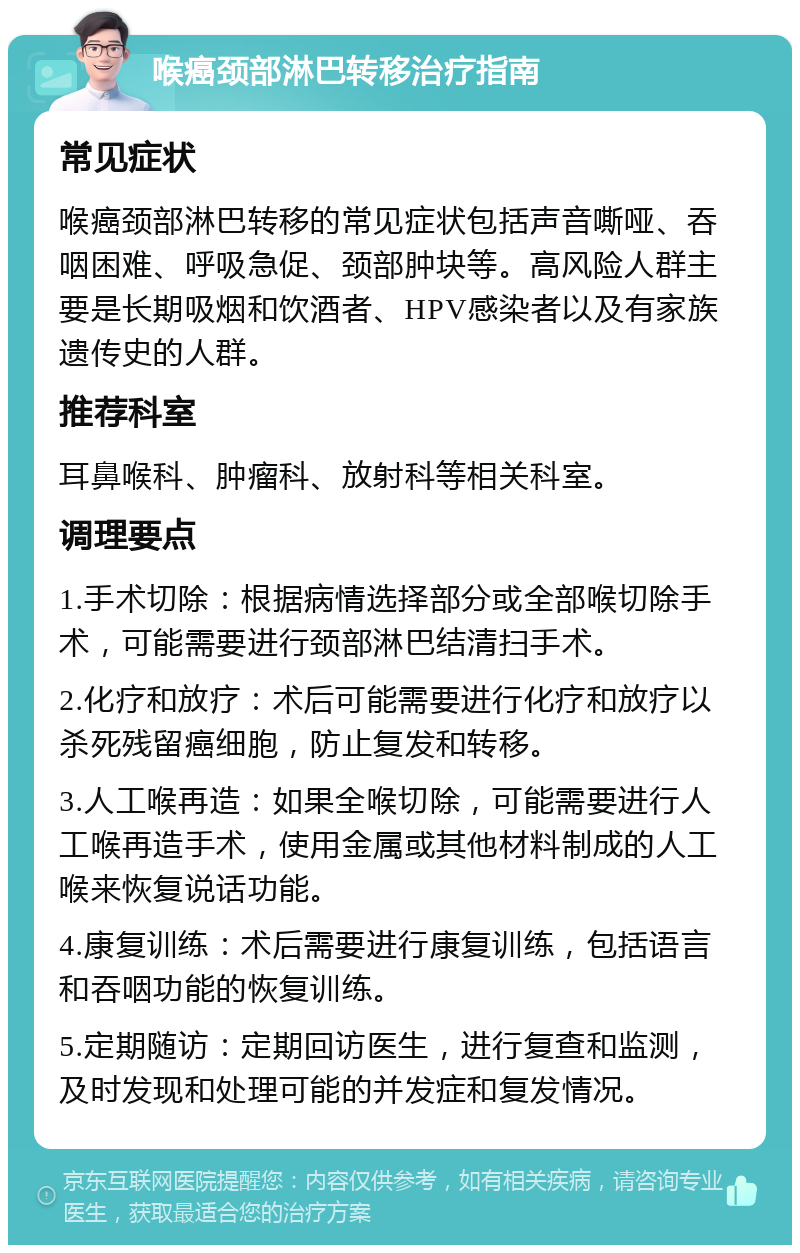 喉癌颈部淋巴转移治疗指南 常见症状 喉癌颈部淋巴转移的常见症状包括声音嘶哑、吞咽困难、呼吸急促、颈部肿块等。高风险人群主要是长期吸烟和饮酒者、HPV感染者以及有家族遗传史的人群。 推荐科室 耳鼻喉科、肿瘤科、放射科等相关科室。 调理要点 1.手术切除：根据病情选择部分或全部喉切除手术，可能需要进行颈部淋巴结清扫手术。 2.化疗和放疗：术后可能需要进行化疗和放疗以杀死残留癌细胞，防止复发和转移。 3.人工喉再造：如果全喉切除，可能需要进行人工喉再造手术，使用金属或其他材料制成的人工喉来恢复说话功能。 4.康复训练：术后需要进行康复训练，包括语言和吞咽功能的恢复训练。 5.定期随访：定期回访医生，进行复查和监测，及时发现和处理可能的并发症和复发情况。