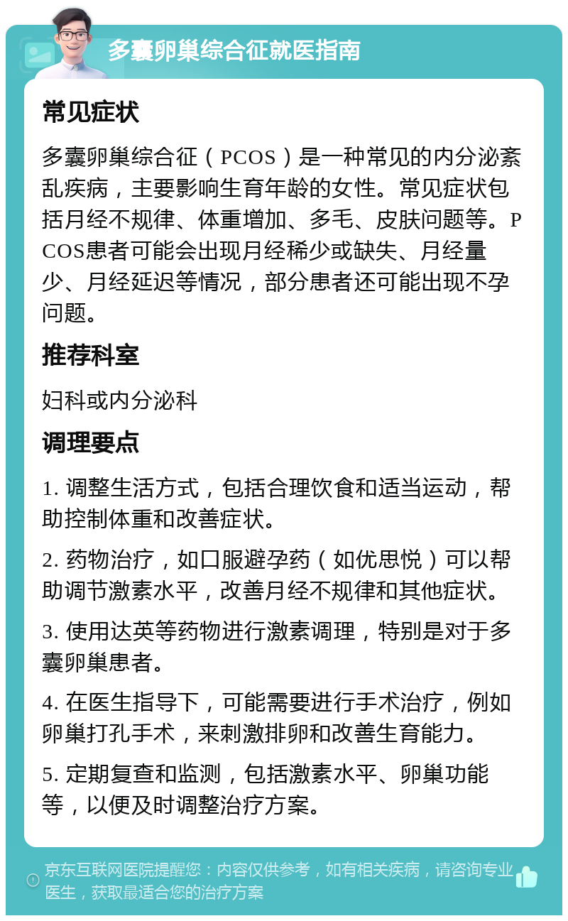 多囊卵巢综合征就医指南 常见症状 多囊卵巢综合征（PCOS）是一种常见的内分泌紊乱疾病，主要影响生育年龄的女性。常见症状包括月经不规律、体重增加、多毛、皮肤问题等。PCOS患者可能会出现月经稀少或缺失、月经量少、月经延迟等情况，部分患者还可能出现不孕问题。 推荐科室 妇科或内分泌科 调理要点 1. 调整生活方式，包括合理饮食和适当运动，帮助控制体重和改善症状。 2. 药物治疗，如口服避孕药（如优思悦）可以帮助调节激素水平，改善月经不规律和其他症状。 3. 使用达英等药物进行激素调理，特别是对于多囊卵巢患者。 4. 在医生指导下，可能需要进行手术治疗，例如卵巢打孔手术，来刺激排卵和改善生育能力。 5. 定期复查和监测，包括激素水平、卵巢功能等，以便及时调整治疗方案。