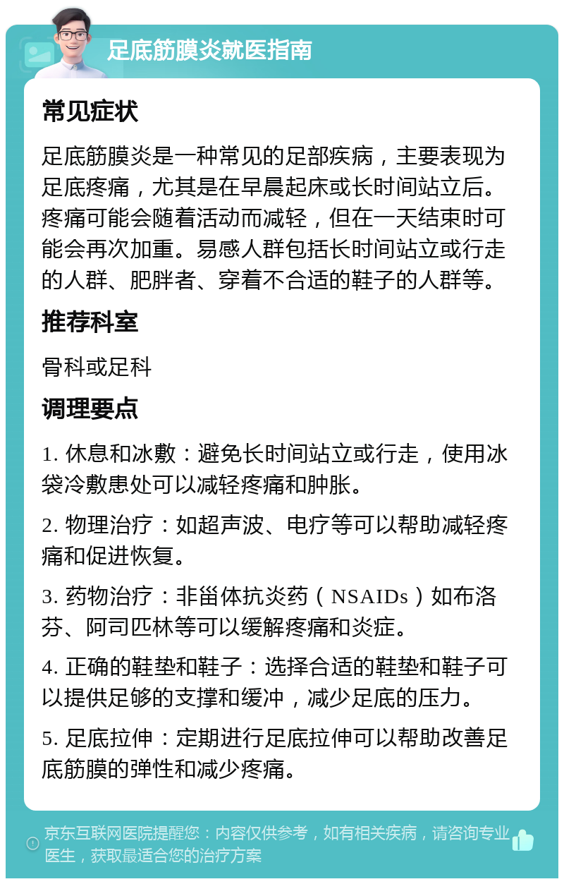 足底筋膜炎就医指南 常见症状 足底筋膜炎是一种常见的足部疾病，主要表现为足底疼痛，尤其是在早晨起床或长时间站立后。疼痛可能会随着活动而减轻，但在一天结束时可能会再次加重。易感人群包括长时间站立或行走的人群、肥胖者、穿着不合适的鞋子的人群等。 推荐科室 骨科或足科 调理要点 1. 休息和冰敷：避免长时间站立或行走，使用冰袋冷敷患处可以减轻疼痛和肿胀。 2. 物理治疗：如超声波、电疗等可以帮助减轻疼痛和促进恢复。 3. 药物治疗：非甾体抗炎药（NSAIDs）如布洛芬、阿司匹林等可以缓解疼痛和炎症。 4. 正确的鞋垫和鞋子：选择合适的鞋垫和鞋子可以提供足够的支撑和缓冲，减少足底的压力。 5. 足底拉伸：定期进行足底拉伸可以帮助改善足底筋膜的弹性和减少疼痛。