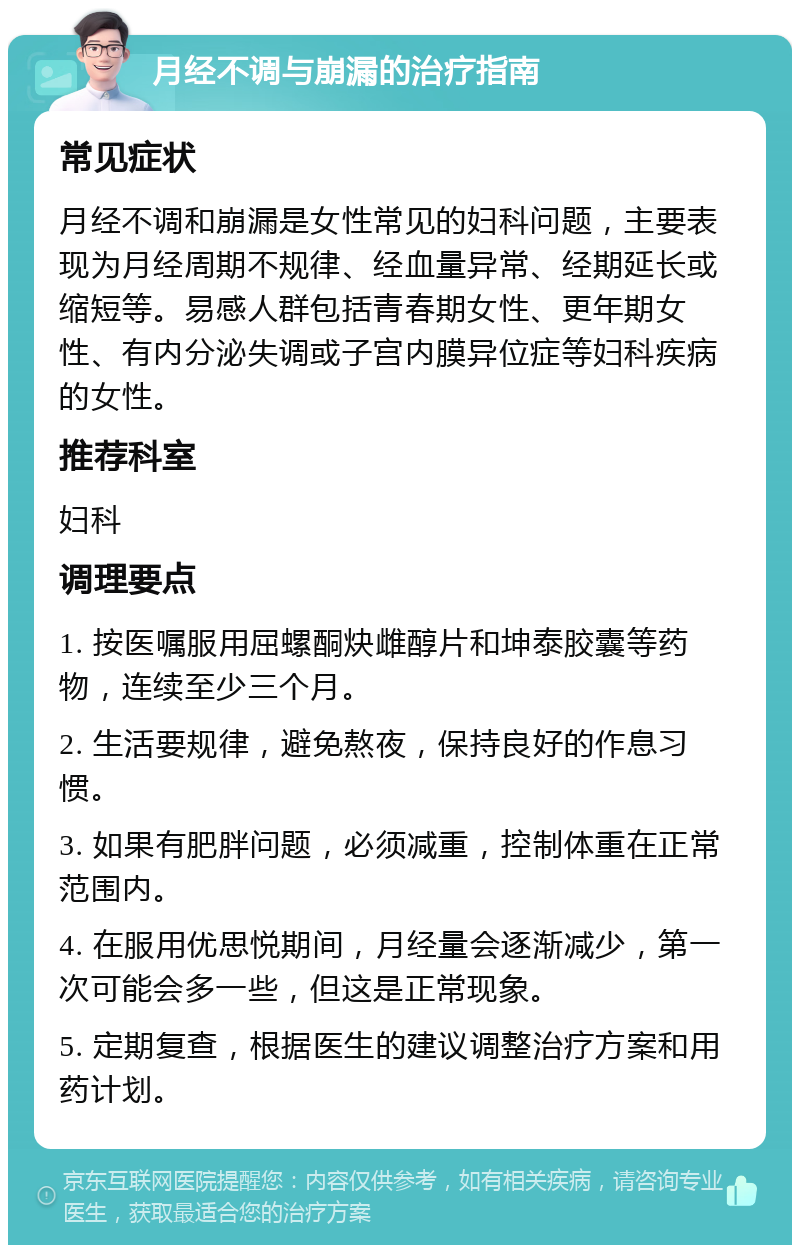 月经不调与崩漏的治疗指南 常见症状 月经不调和崩漏是女性常见的妇科问题，主要表现为月经周期不规律、经血量异常、经期延长或缩短等。易感人群包括青春期女性、更年期女性、有内分泌失调或子宫内膜异位症等妇科疾病的女性。 推荐科室 妇科 调理要点 1. 按医嘱服用屈螺酮炔雌醇片和坤泰胶囊等药物，连续至少三个月。 2. 生活要规律，避免熬夜，保持良好的作息习惯。 3. 如果有肥胖问题，必须减重，控制体重在正常范围内。 4. 在服用优思悦期间，月经量会逐渐减少，第一次可能会多一些，但这是正常现象。 5. 定期复查，根据医生的建议调整治疗方案和用药计划。