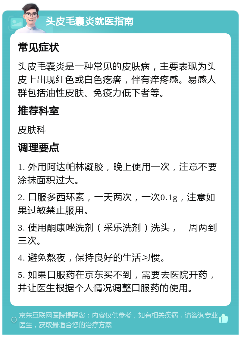 头皮毛囊炎就医指南 常见症状 头皮毛囊炎是一种常见的皮肤病，主要表现为头皮上出现红色或白色疙瘩，伴有痒疼感。易感人群包括油性皮肤、免疫力低下者等。 推荐科室 皮肤科 调理要点 1. 外用阿达帕林凝胶，晚上使用一次，注意不要涂抹面积过大。 2. 口服多西环素，一天两次，一次0.1g，注意如果过敏禁止服用。 3. 使用酮康唑洗剂（采乐洗剂）洗头，一周两到三次。 4. 避免熬夜，保持良好的生活习惯。 5. 如果口服药在京东买不到，需要去医院开药，并让医生根据个人情况调整口服药的使用。