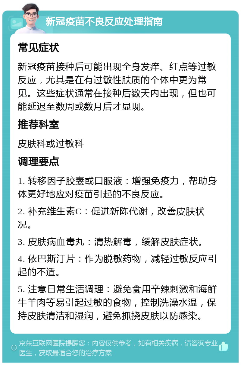 新冠疫苗不良反应处理指南 常见症状 新冠疫苗接种后可能出现全身发痒、红点等过敏反应，尤其是在有过敏性肤质的个体中更为常见。这些症状通常在接种后数天内出现，但也可能延迟至数周或数月后才显现。 推荐科室 皮肤科或过敏科 调理要点 1. 转移因子胶囊或口服液：增强免疫力，帮助身体更好地应对疫苗引起的不良反应。 2. 补充维生素C：促进新陈代谢，改善皮肤状况。 3. 皮肤病血毒丸：清热解毒，缓解皮肤症状。 4. 依巴斯汀片：作为脱敏药物，减轻过敏反应引起的不适。 5. 注意日常生活调理：避免食用辛辣刺激和海鲜牛羊肉等易引起过敏的食物，控制洗澡水温，保持皮肤清洁和湿润，避免抓挠皮肤以防感染。