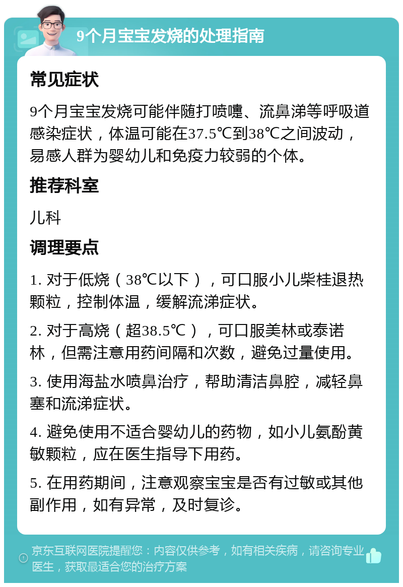 9个月宝宝发烧的处理指南 常见症状 9个月宝宝发烧可能伴随打喷嚏、流鼻涕等呼吸道感染症状，体温可能在37.5℃到38℃之间波动，易感人群为婴幼儿和免疫力较弱的个体。 推荐科室 儿科 调理要点 1. 对于低烧（38℃以下），可口服小儿柴桂退热颗粒，控制体温，缓解流涕症状。 2. 对于高烧（超38.5℃），可口服美林或泰诺林，但需注意用药间隔和次数，避免过量使用。 3. 使用海盐水喷鼻治疗，帮助清洁鼻腔，减轻鼻塞和流涕症状。 4. 避免使用不适合婴幼儿的药物，如小儿氨酚黄敏颗粒，应在医生指导下用药。 5. 在用药期间，注意观察宝宝是否有过敏或其他副作用，如有异常，及时复诊。