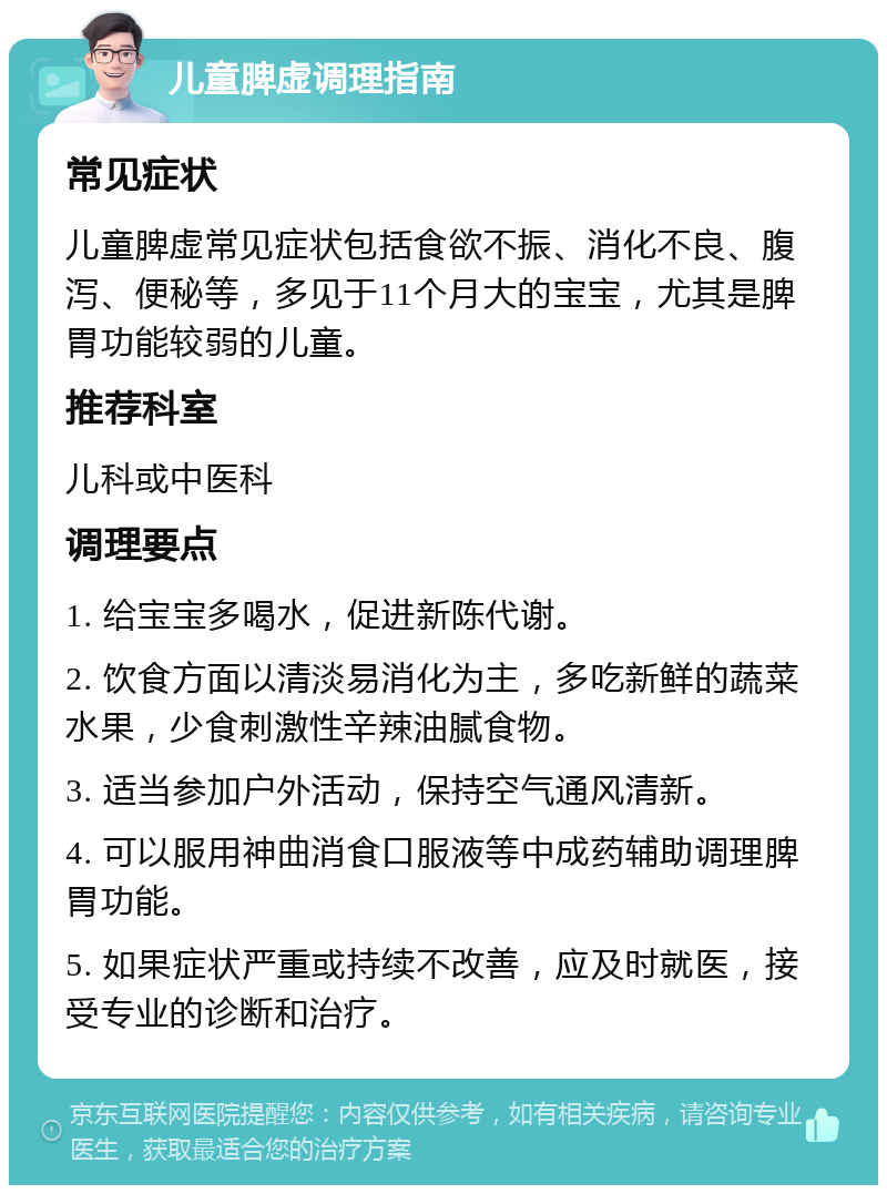 儿童脾虚调理指南 常见症状 儿童脾虚常见症状包括食欲不振、消化不良、腹泻、便秘等，多见于11个月大的宝宝，尤其是脾胃功能较弱的儿童。 推荐科室 儿科或中医科 调理要点 1. 给宝宝多喝水，促进新陈代谢。 2. 饮食方面以清淡易消化为主，多吃新鲜的蔬菜水果，少食刺激性辛辣油腻食物。 3. 适当参加户外活动，保持空气通风清新。 4. 可以服用神曲消食口服液等中成药辅助调理脾胃功能。 5. 如果症状严重或持续不改善，应及时就医，接受专业的诊断和治疗。