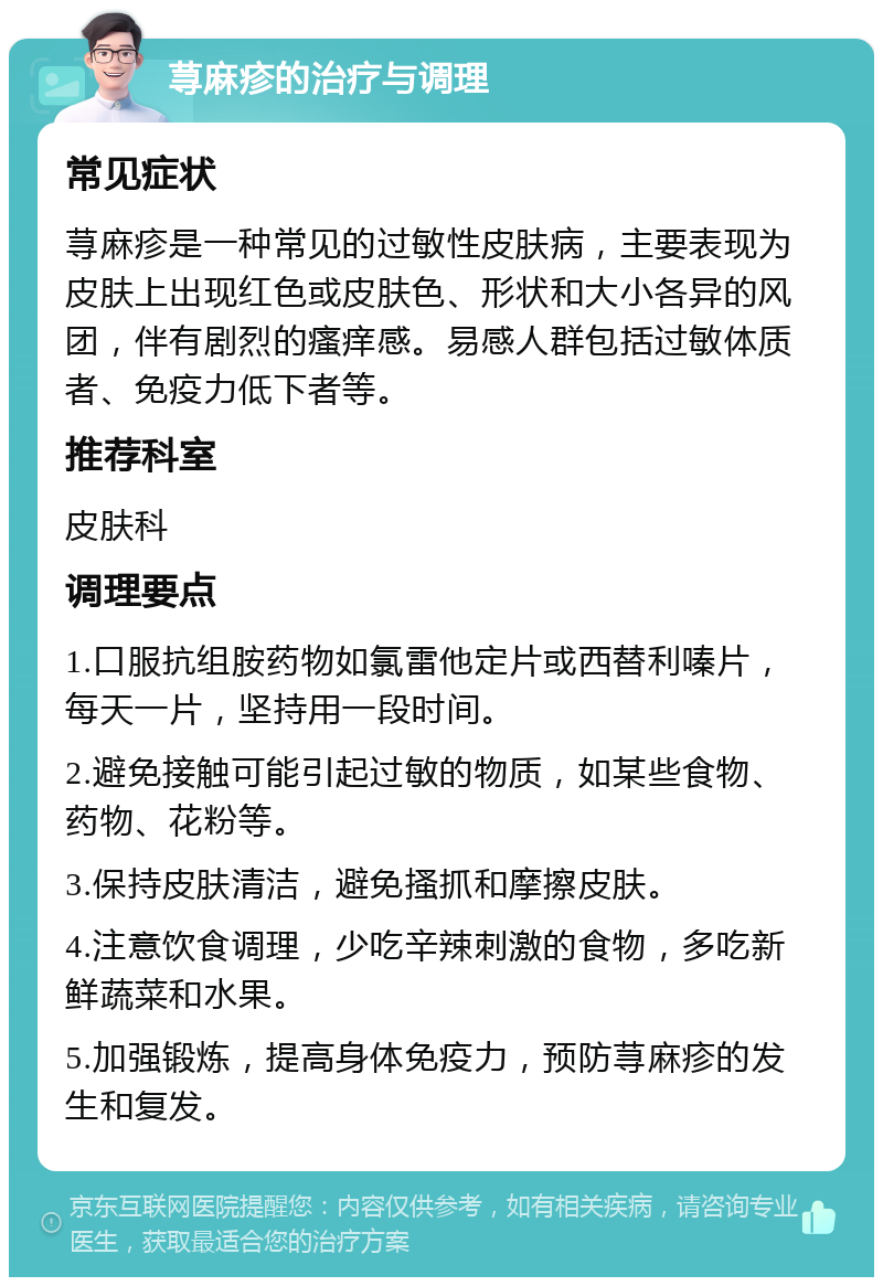 荨麻疹的治疗与调理 常见症状 荨麻疹是一种常见的过敏性皮肤病，主要表现为皮肤上出现红色或皮肤色、形状和大小各异的风团，伴有剧烈的瘙痒感。易感人群包括过敏体质者、免疫力低下者等。 推荐科室 皮肤科 调理要点 1.口服抗组胺药物如氯雷他定片或西替利嗪片，每天一片，坚持用一段时间。 2.避免接触可能引起过敏的物质，如某些食物、药物、花粉等。 3.保持皮肤清洁，避免搔抓和摩擦皮肤。 4.注意饮食调理，少吃辛辣刺激的食物，多吃新鲜蔬菜和水果。 5.加强锻炼，提高身体免疫力，预防荨麻疹的发生和复发。