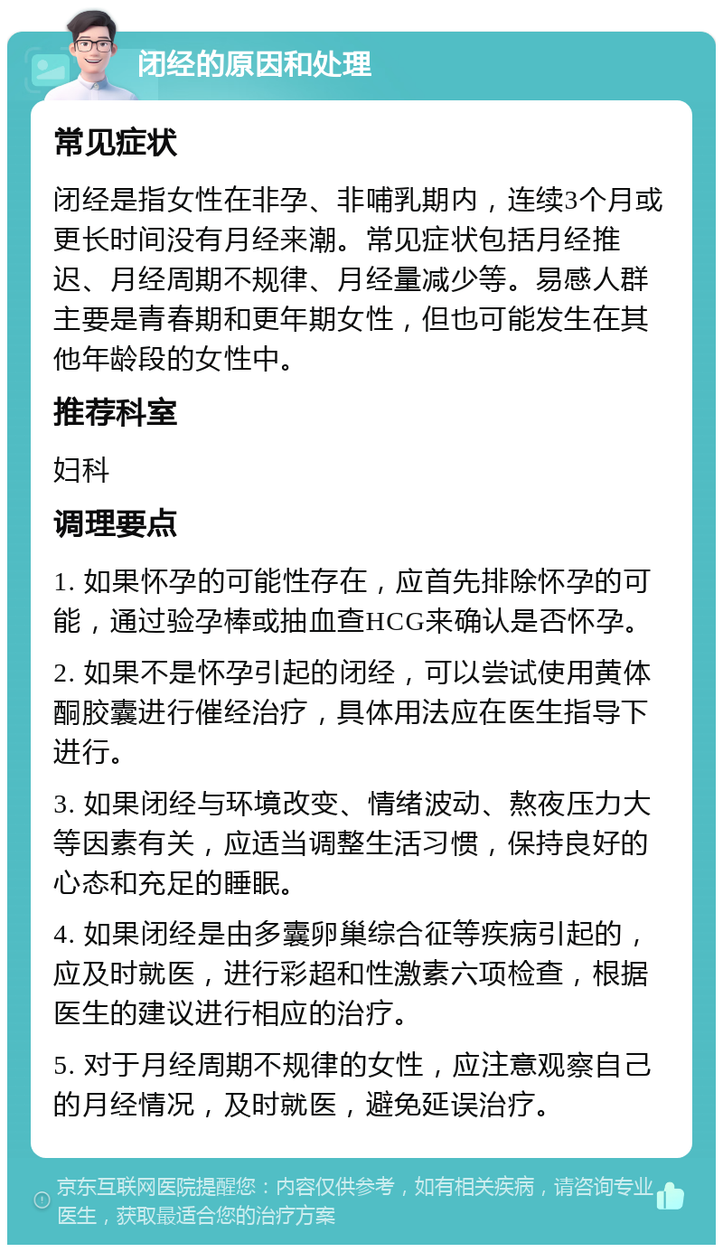 闭经的原因和处理 常见症状 闭经是指女性在非孕、非哺乳期内，连续3个月或更长时间没有月经来潮。常见症状包括月经推迟、月经周期不规律、月经量减少等。易感人群主要是青春期和更年期女性，但也可能发生在其他年龄段的女性中。 推荐科室 妇科 调理要点 1. 如果怀孕的可能性存在，应首先排除怀孕的可能，通过验孕棒或抽血查HCG来确认是否怀孕。 2. 如果不是怀孕引起的闭经，可以尝试使用黄体酮胶囊进行催经治疗，具体用法应在医生指导下进行。 3. 如果闭经与环境改变、情绪波动、熬夜压力大等因素有关，应适当调整生活习惯，保持良好的心态和充足的睡眠。 4. 如果闭经是由多囊卵巢综合征等疾病引起的，应及时就医，进行彩超和性激素六项检查，根据医生的建议进行相应的治疗。 5. 对于月经周期不规律的女性，应注意观察自己的月经情况，及时就医，避免延误治疗。