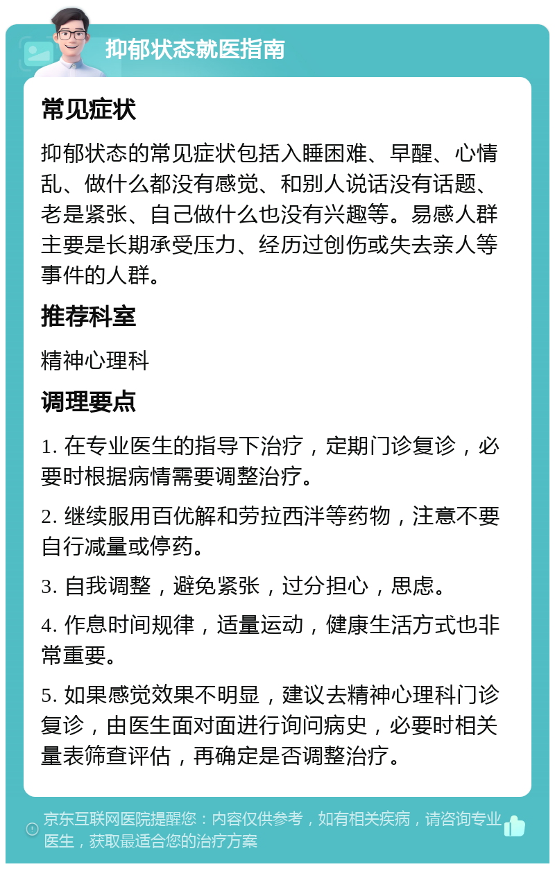 抑郁状态就医指南 常见症状 抑郁状态的常见症状包括入睡困难、早醒、心情乱、做什么都没有感觉、和别人说话没有话题、老是紧张、自己做什么也没有兴趣等。易感人群主要是长期承受压力、经历过创伤或失去亲人等事件的人群。 推荐科室 精神心理科 调理要点 1. 在专业医生的指导下治疗，定期门诊复诊，必要时根据病情需要调整治疗。 2. 继续服用百优解和劳拉西泮等药物，注意不要自行减量或停药。 3. 自我调整，避免紧张，过分担心，思虑。 4. 作息时间规律，适量运动，健康生活方式也非常重要。 5. 如果感觉效果不明显，建议去精神心理科门诊复诊，由医生面对面进行询问病史，必要时相关量表筛查评估，再确定是否调整治疗。