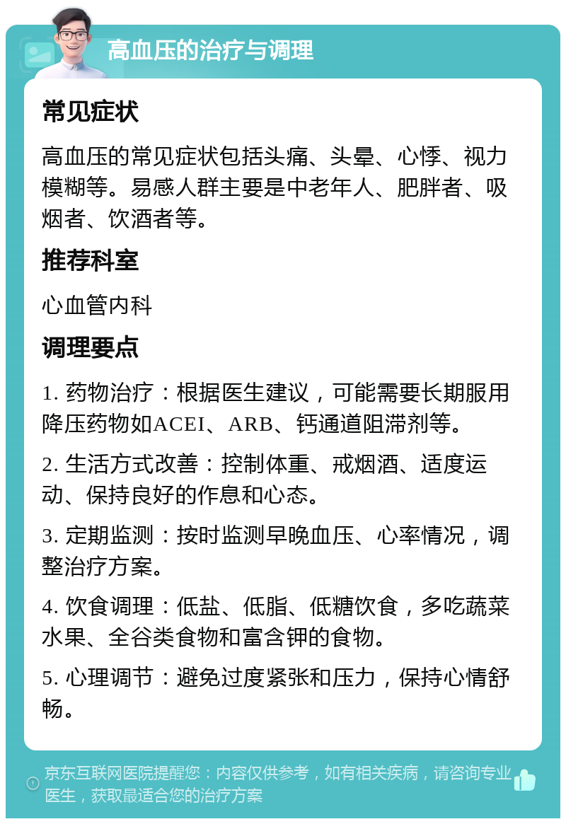 高血压的治疗与调理 常见症状 高血压的常见症状包括头痛、头晕、心悸、视力模糊等。易感人群主要是中老年人、肥胖者、吸烟者、饮酒者等。 推荐科室 心血管内科 调理要点 1. 药物治疗：根据医生建议，可能需要长期服用降压药物如ACEI、ARB、钙通道阻滞剂等。 2. 生活方式改善：控制体重、戒烟酒、适度运动、保持良好的作息和心态。 3. 定期监测：按时监测早晚血压、心率情况，调整治疗方案。 4. 饮食调理：低盐、低脂、低糖饮食，多吃蔬菜水果、全谷类食物和富含钾的食物。 5. 心理调节：避免过度紧张和压力，保持心情舒畅。