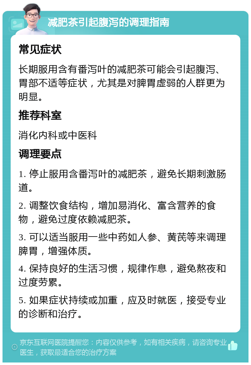 减肥茶引起腹泻的调理指南 常见症状 长期服用含有番泻叶的减肥茶可能会引起腹泻、胃部不适等症状，尤其是对脾胃虚弱的人群更为明显。 推荐科室 消化内科或中医科 调理要点 1. 停止服用含番泻叶的减肥茶，避免长期刺激肠道。 2. 调整饮食结构，增加易消化、富含营养的食物，避免过度依赖减肥茶。 3. 可以适当服用一些中药如人参、黄芪等来调理脾胃，增强体质。 4. 保持良好的生活习惯，规律作息，避免熬夜和过度劳累。 5. 如果症状持续或加重，应及时就医，接受专业的诊断和治疗。