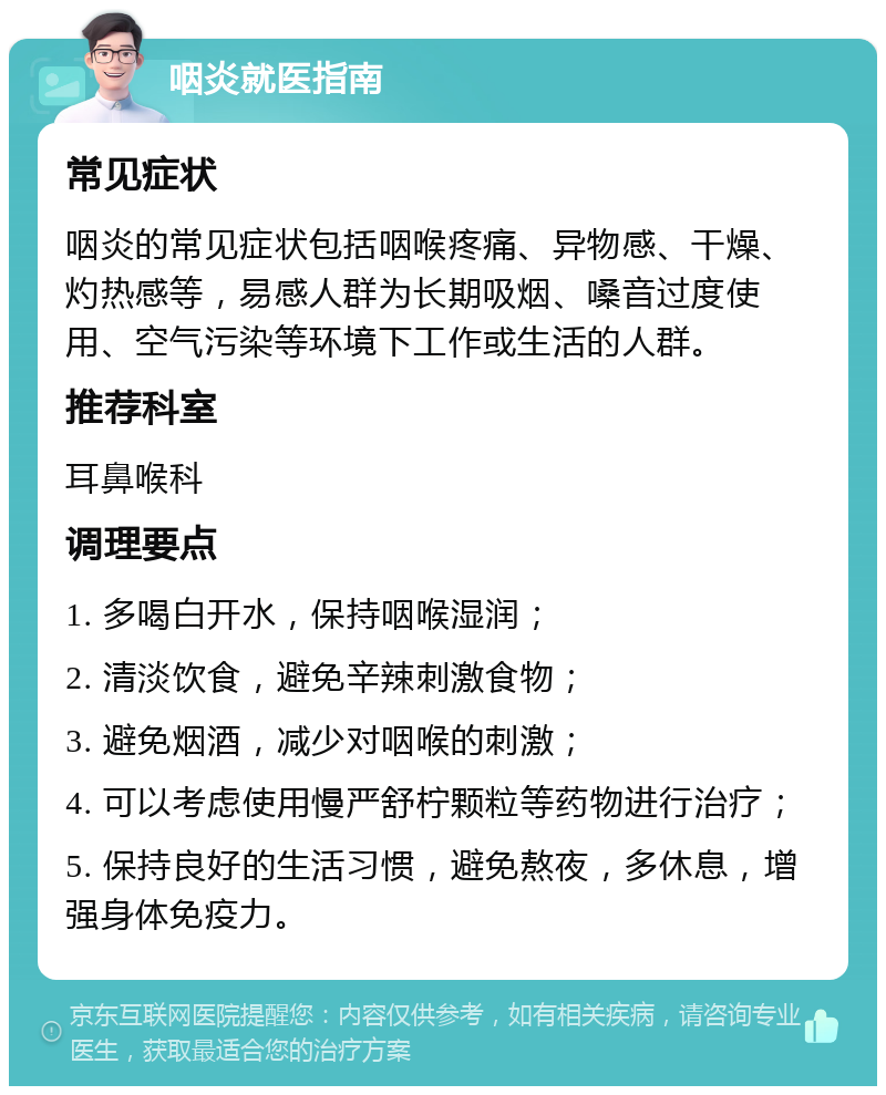 咽炎就医指南 常见症状 咽炎的常见症状包括咽喉疼痛、异物感、干燥、灼热感等，易感人群为长期吸烟、嗓音过度使用、空气污染等环境下工作或生活的人群。 推荐科室 耳鼻喉科 调理要点 1. 多喝白开水，保持咽喉湿润； 2. 清淡饮食，避免辛辣刺激食物； 3. 避免烟酒，减少对咽喉的刺激； 4. 可以考虑使用慢严舒柠颗粒等药物进行治疗； 5. 保持良好的生活习惯，避免熬夜，多休息，增强身体免疫力。