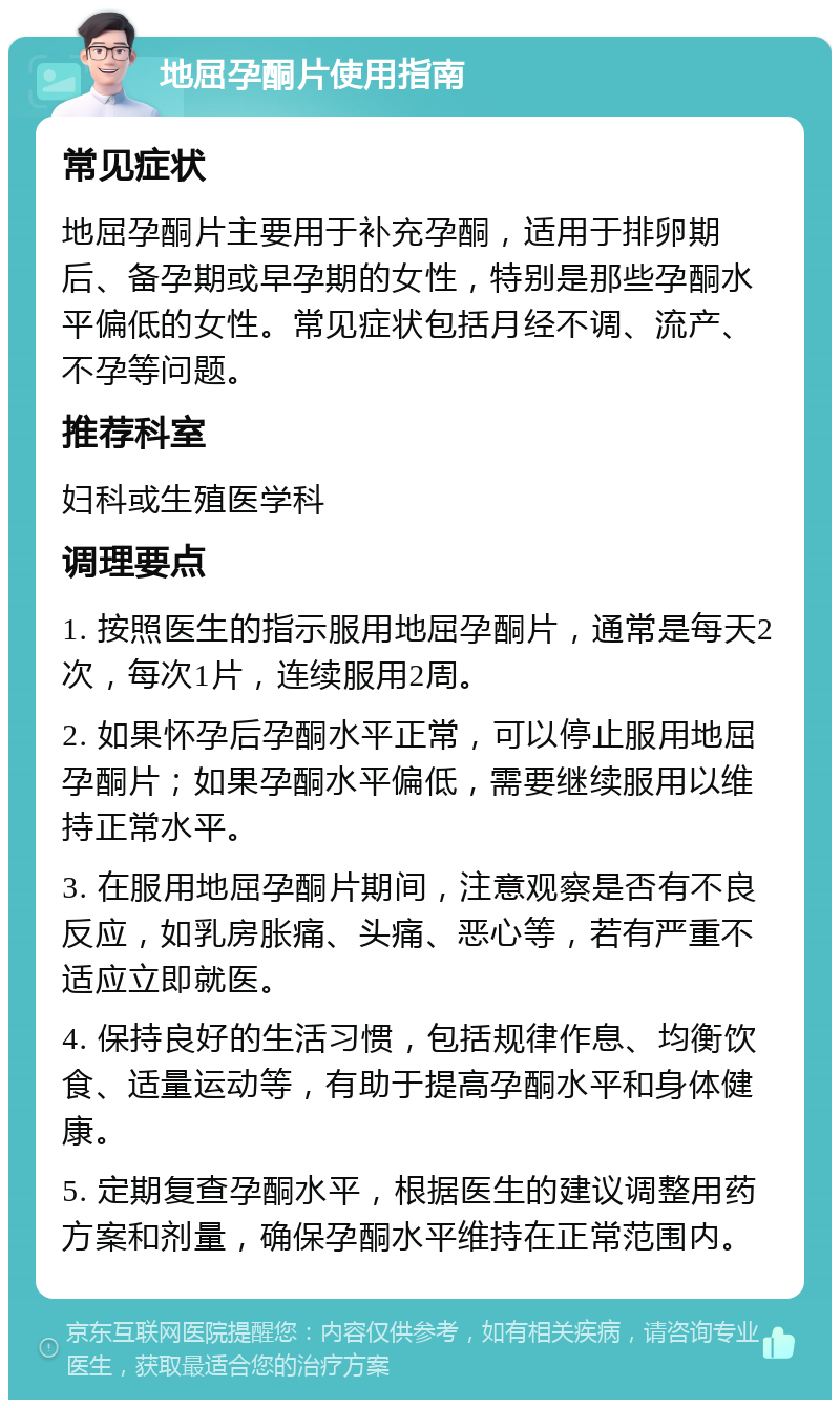 地屈孕酮片使用指南 常见症状 地屈孕酮片主要用于补充孕酮，适用于排卵期后、备孕期或早孕期的女性，特别是那些孕酮水平偏低的女性。常见症状包括月经不调、流产、不孕等问题。 推荐科室 妇科或生殖医学科 调理要点 1. 按照医生的指示服用地屈孕酮片，通常是每天2次，每次1片，连续服用2周。 2. 如果怀孕后孕酮水平正常，可以停止服用地屈孕酮片；如果孕酮水平偏低，需要继续服用以维持正常水平。 3. 在服用地屈孕酮片期间，注意观察是否有不良反应，如乳房胀痛、头痛、恶心等，若有严重不适应立即就医。 4. 保持良好的生活习惯，包括规律作息、均衡饮食、适量运动等，有助于提高孕酮水平和身体健康。 5. 定期复查孕酮水平，根据医生的建议调整用药方案和剂量，确保孕酮水平维持在正常范围内。