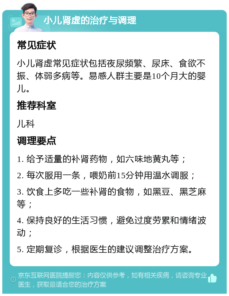 小儿肾虚的治疗与调理 常见症状 小儿肾虚常见症状包括夜尿频繁、尿床、食欲不振、体弱多病等。易感人群主要是10个月大的婴儿。 推荐科室 儿科 调理要点 1. 给予适量的补肾药物，如六味地黄丸等； 2. 每次服用一条，喂奶前15分钟用温水调服； 3. 饮食上多吃一些补肾的食物，如黑豆、黑芝麻等； 4. 保持良好的生活习惯，避免过度劳累和情绪波动； 5. 定期复诊，根据医生的建议调整治疗方案。