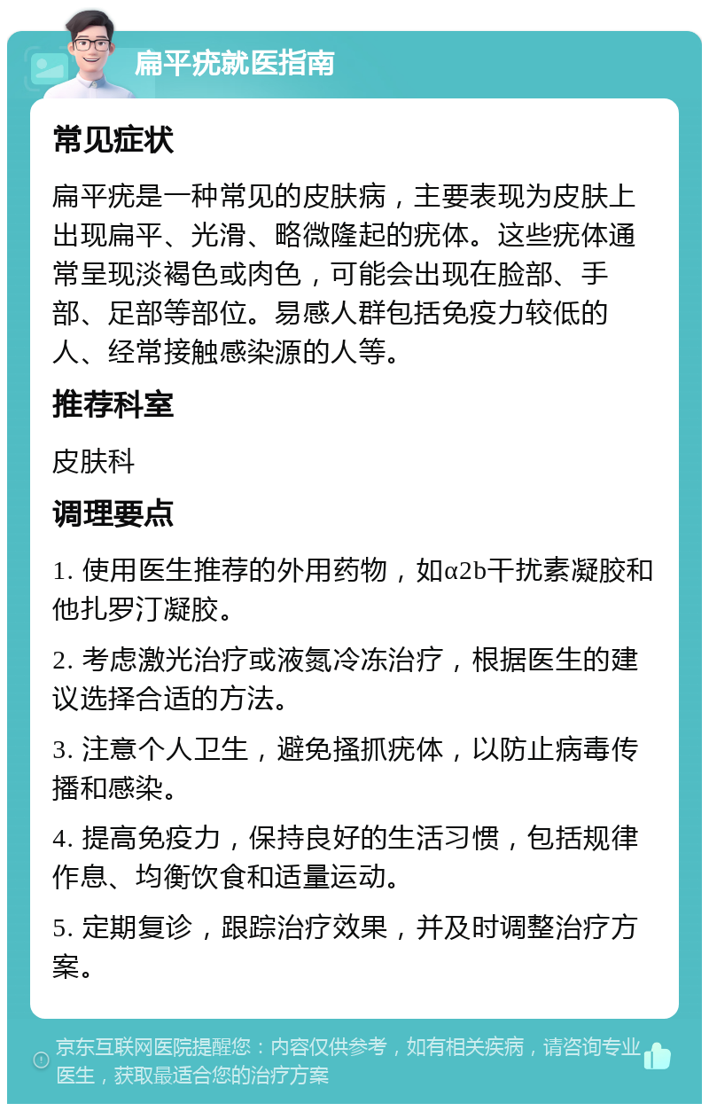 扁平疣就医指南 常见症状 扁平疣是一种常见的皮肤病，主要表现为皮肤上出现扁平、光滑、略微隆起的疣体。这些疣体通常呈现淡褐色或肉色，可能会出现在脸部、手部、足部等部位。易感人群包括免疫力较低的人、经常接触感染源的人等。 推荐科室 皮肤科 调理要点 1. 使用医生推荐的外用药物，如α2b干扰素凝胶和他扎罗汀凝胶。 2. 考虑激光治疗或液氮冷冻治疗，根据医生的建议选择合适的方法。 3. 注意个人卫生，避免搔抓疣体，以防止病毒传播和感染。 4. 提高免疫力，保持良好的生活习惯，包括规律作息、均衡饮食和适量运动。 5. 定期复诊，跟踪治疗效果，并及时调整治疗方案。