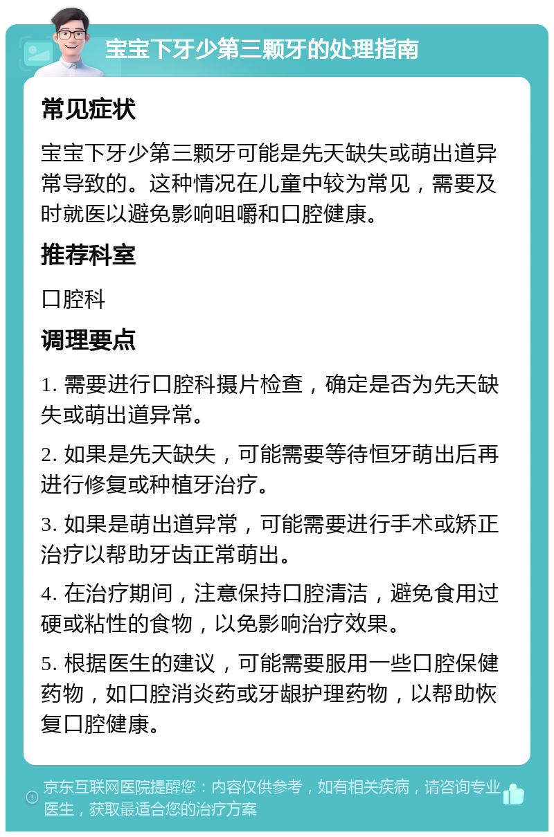 宝宝下牙少第三颗牙的处理指南 常见症状 宝宝下牙少第三颗牙可能是先天缺失或萌出道异常导致的。这种情况在儿童中较为常见，需要及时就医以避免影响咀嚼和口腔健康。 推荐科室 口腔科 调理要点 1. 需要进行口腔科摄片检查，确定是否为先天缺失或萌出道异常。 2. 如果是先天缺失，可能需要等待恒牙萌出后再进行修复或种植牙治疗。 3. 如果是萌出道异常，可能需要进行手术或矫正治疗以帮助牙齿正常萌出。 4. 在治疗期间，注意保持口腔清洁，避免食用过硬或粘性的食物，以免影响治疗效果。 5. 根据医生的建议，可能需要服用一些口腔保健药物，如口腔消炎药或牙龈护理药物，以帮助恢复口腔健康。