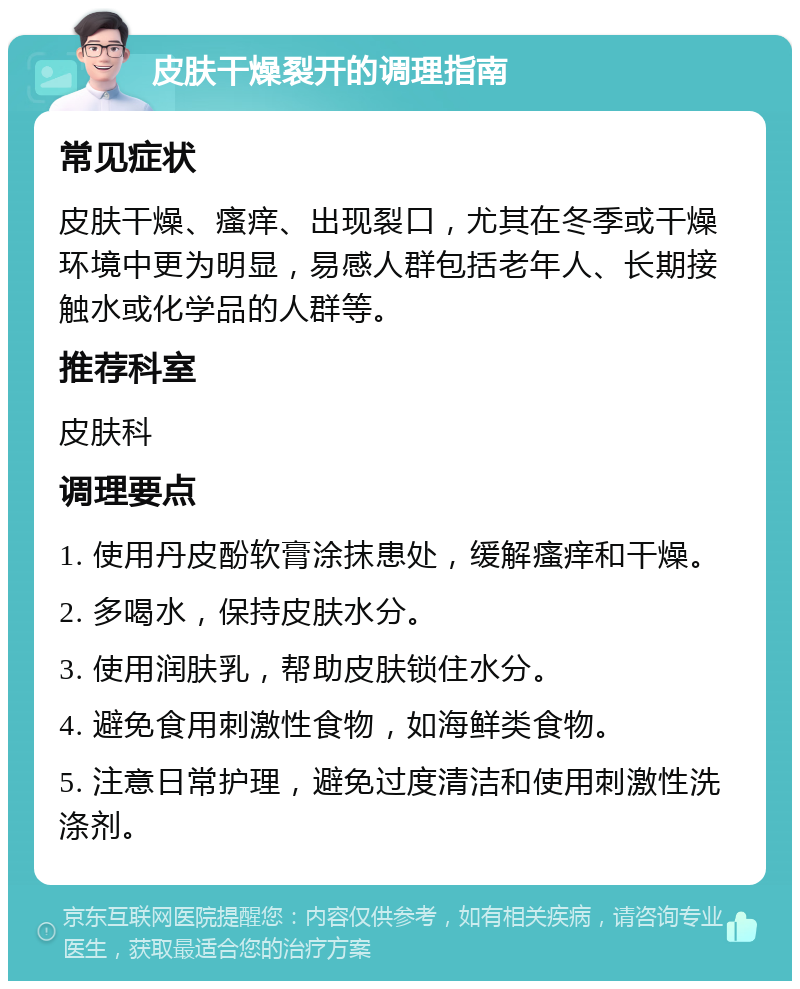 皮肤干燥裂开的调理指南 常见症状 皮肤干燥、瘙痒、出现裂口，尤其在冬季或干燥环境中更为明显，易感人群包括老年人、长期接触水或化学品的人群等。 推荐科室 皮肤科 调理要点 1. 使用丹皮酚软膏涂抹患处，缓解瘙痒和干燥。 2. 多喝水，保持皮肤水分。 3. 使用润肤乳，帮助皮肤锁住水分。 4. 避免食用刺激性食物，如海鲜类食物。 5. 注意日常护理，避免过度清洁和使用刺激性洗涤剂。