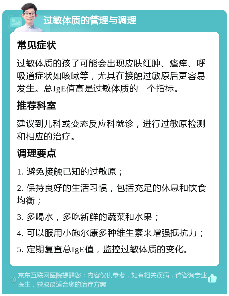 过敏体质的管理与调理 常见症状 过敏体质的孩子可能会出现皮肤红肿、瘙痒、呼吸道症状如咳嗽等，尤其在接触过敏原后更容易发生。总IgE值高是过敏体质的一个指标。 推荐科室 建议到儿科或变态反应科就诊，进行过敏原检测和相应的治疗。 调理要点 1. 避免接触已知的过敏原； 2. 保持良好的生活习惯，包括充足的休息和饮食均衡； 3. 多喝水，多吃新鲜的蔬菜和水果； 4. 可以服用小施尔康多种维生素来增强抵抗力； 5. 定期复查总IgE值，监控过敏体质的变化。