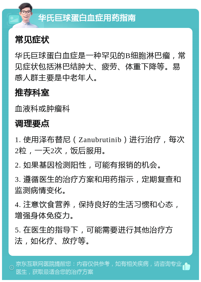 华氏巨球蛋白血症用药指南 常见症状 华氏巨球蛋白血症是一种罕见的B细胞淋巴瘤，常见症状包括淋巴结肿大、疲劳、体重下降等。易感人群主要是中老年人。 推荐科室 血液科或肿瘤科 调理要点 1. 使用泽布替尼（Zanubrutinib）进行治疗，每次2粒，一天2次，饭后服用。 2. 如果基因检测阳性，可能有报销的机会。 3. 遵循医生的治疗方案和用药指示，定期复查和监测病情变化。 4. 注意饮食营养，保持良好的生活习惯和心态，增强身体免疫力。 5. 在医生的指导下，可能需要进行其他治疗方法，如化疗、放疗等。