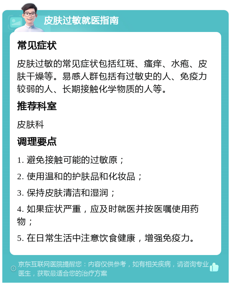 皮肤过敏就医指南 常见症状 皮肤过敏的常见症状包括红斑、瘙痒、水疱、皮肤干燥等。易感人群包括有过敏史的人、免疫力较弱的人、长期接触化学物质的人等。 推荐科室 皮肤科 调理要点 1. 避免接触可能的过敏原； 2. 使用温和的护肤品和化妆品； 3. 保持皮肤清洁和湿润； 4. 如果症状严重，应及时就医并按医嘱使用药物； 5. 在日常生活中注意饮食健康，增强免疫力。