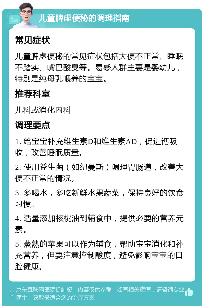 儿童脾虚便秘的调理指南 常见症状 儿童脾虚便秘的常见症状包括大便不正常、睡眠不踏实、嘴巴酸臭等。易感人群主要是婴幼儿，特别是纯母乳喂养的宝宝。 推荐科室 儿科或消化内科 调理要点 1. 给宝宝补充维生素D和维生素AD，促进钙吸收，改善睡眠质量。 2. 使用益生菌（如纽曼斯）调理胃肠道，改善大便不正常的情况。 3. 多喝水，多吃新鲜水果蔬菜，保持良好的饮食习惯。 4. 适量添加核桃油到辅食中，提供必要的营养元素。 5. 蒸熟的苹果可以作为辅食，帮助宝宝消化和补充营养，但要注意控制酸度，避免影响宝宝的口腔健康。