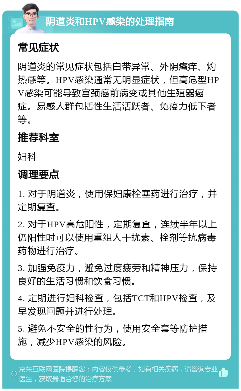 阴道炎和HPV感染的处理指南 常见症状 阴道炎的常见症状包括白带异常、外阴瘙痒、灼热感等。HPV感染通常无明显症状，但高危型HPV感染可能导致宫颈癌前病变或其他生殖器癌症。易感人群包括性生活活跃者、免疫力低下者等。 推荐科室 妇科 调理要点 1. 对于阴道炎，使用保妇康栓塞药进行治疗，并定期复查。 2. 对于HPV高危阳性，定期复查，连续半年以上仍阳性时可以使用重组人干扰素、栓剂等抗病毒药物进行治疗。 3. 加强免疫力，避免过度疲劳和精神压力，保持良好的生活习惯和饮食习惯。 4. 定期进行妇科检查，包括TCT和HPV检查，及早发现问题并进行处理。 5. 避免不安全的性行为，使用安全套等防护措施，减少HPV感染的风险。