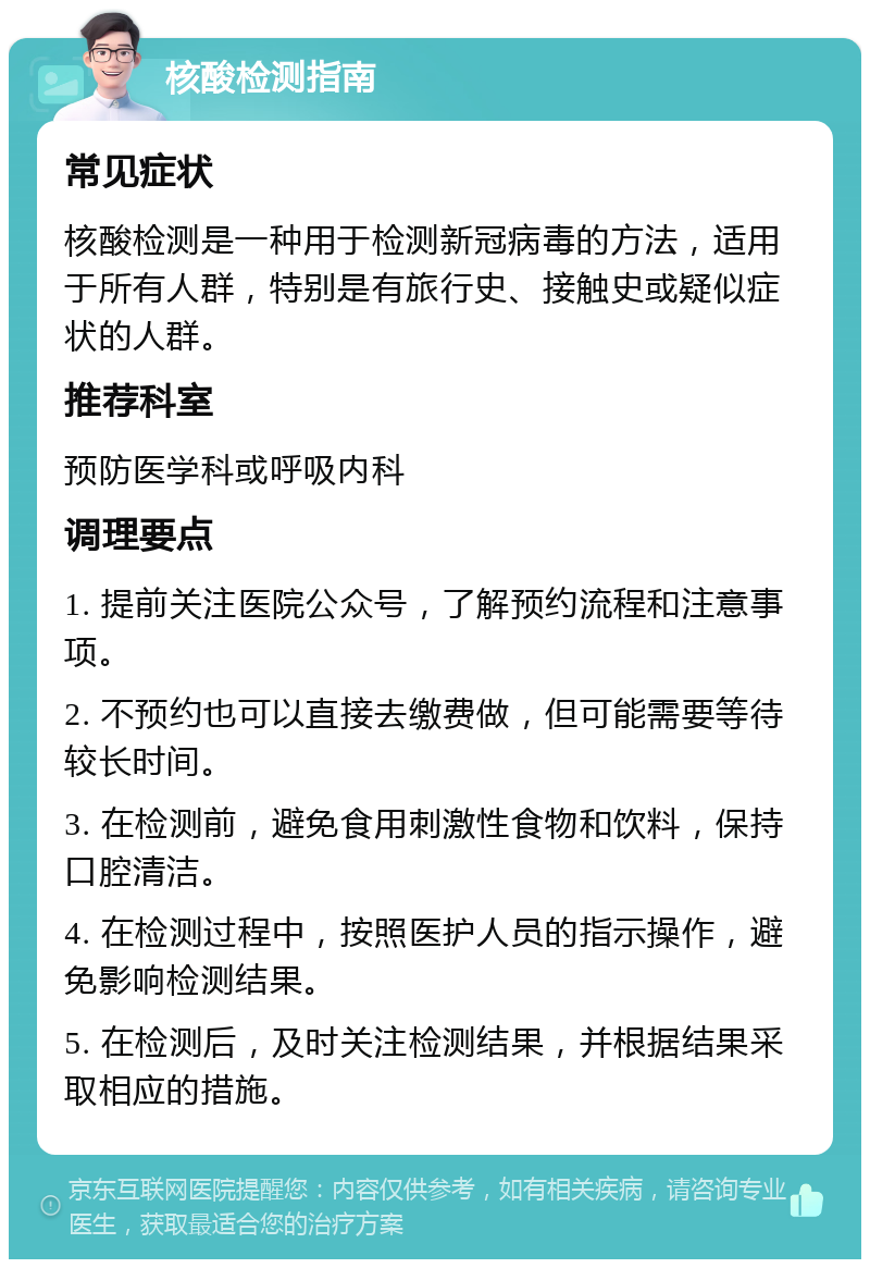 核酸检测指南 常见症状 核酸检测是一种用于检测新冠病毒的方法，适用于所有人群，特别是有旅行史、接触史或疑似症状的人群。 推荐科室 预防医学科或呼吸内科 调理要点 1. 提前关注医院公众号，了解预约流程和注意事项。 2. 不预约也可以直接去缴费做，但可能需要等待较长时间。 3. 在检测前，避免食用刺激性食物和饮料，保持口腔清洁。 4. 在检测过程中，按照医护人员的指示操作，避免影响检测结果。 5. 在检测后，及时关注检测结果，并根据结果采取相应的措施。