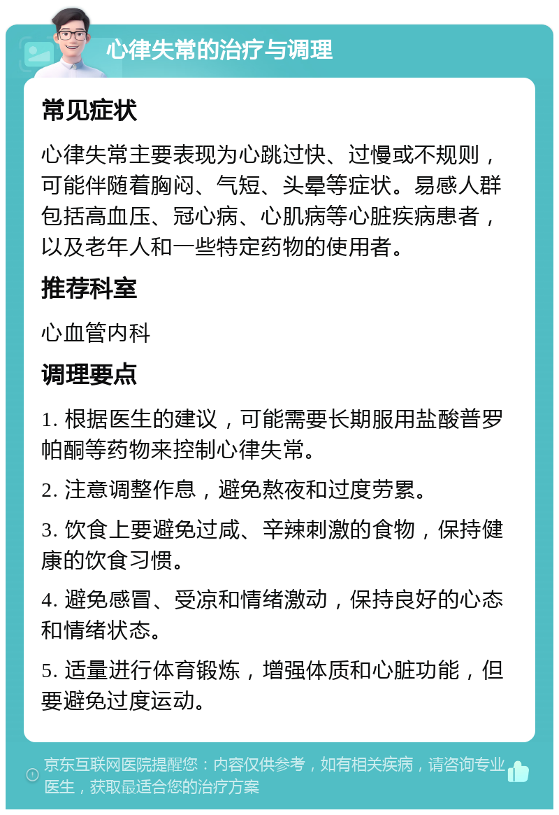 心律失常的治疗与调理 常见症状 心律失常主要表现为心跳过快、过慢或不规则，可能伴随着胸闷、气短、头晕等症状。易感人群包括高血压、冠心病、心肌病等心脏疾病患者，以及老年人和一些特定药物的使用者。 推荐科室 心血管内科 调理要点 1. 根据医生的建议，可能需要长期服用盐酸普罗帕酮等药物来控制心律失常。 2. 注意调整作息，避免熬夜和过度劳累。 3. 饮食上要避免过咸、辛辣刺激的食物，保持健康的饮食习惯。 4. 避免感冒、受凉和情绪激动，保持良好的心态和情绪状态。 5. 适量进行体育锻炼，增强体质和心脏功能，但要避免过度运动。