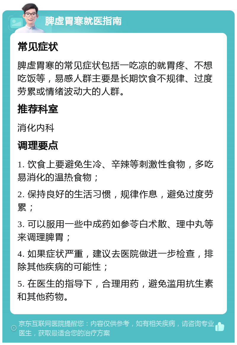 脾虚胃寒就医指南 常见症状 脾虚胃寒的常见症状包括一吃凉的就胃疼、不想吃饭等，易感人群主要是长期饮食不规律、过度劳累或情绪波动大的人群。 推荐科室 消化内科 调理要点 1. 饮食上要避免生冷、辛辣等刺激性食物，多吃易消化的温热食物； 2. 保持良好的生活习惯，规律作息，避免过度劳累； 3. 可以服用一些中成药如参苓白术散、理中丸等来调理脾胃； 4. 如果症状严重，建议去医院做进一步检查，排除其他疾病的可能性； 5. 在医生的指导下，合理用药，避免滥用抗生素和其他药物。