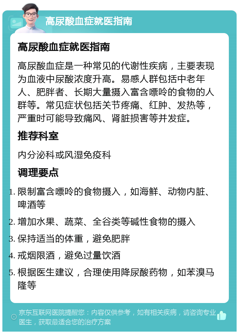 高尿酸血症就医指南 高尿酸血症就医指南 高尿酸血症是一种常见的代谢性疾病，主要表现为血液中尿酸浓度升高。易感人群包括中老年人、肥胖者、长期大量摄入富含嘌呤的食物的人群等。常见症状包括关节疼痛、红肿、发热等，严重时可能导致痛风、肾脏损害等并发症。 推荐科室 内分泌科或风湿免疫科 调理要点 限制富含嘌呤的食物摄入，如海鲜、动物内脏、啤酒等 增加水果、蔬菜、全谷类等碱性食物的摄入 保持适当的体重，避免肥胖 戒烟限酒，避免过量饮酒 根据医生建议，合理使用降尿酸药物，如苯溴马隆等