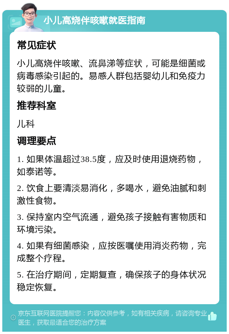 小儿高烧伴咳嗽就医指南 常见症状 小儿高烧伴咳嗽、流鼻涕等症状，可能是细菌或病毒感染引起的。易感人群包括婴幼儿和免疫力较弱的儿童。 推荐科室 儿科 调理要点 1. 如果体温超过38.5度，应及时使用退烧药物，如泰诺等。 2. 饮食上要清淡易消化，多喝水，避免油腻和刺激性食物。 3. 保持室内空气流通，避免孩子接触有害物质和环境污染。 4. 如果有细菌感染，应按医嘱使用消炎药物，完成整个疗程。 5. 在治疗期间，定期复查，确保孩子的身体状况稳定恢复。