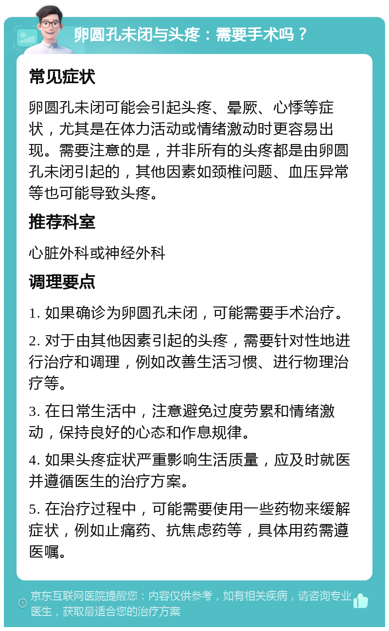 卵圆孔未闭与头疼：需要手术吗？ 常见症状 卵圆孔未闭可能会引起头疼、晕厥、心悸等症状，尤其是在体力活动或情绪激动时更容易出现。需要注意的是，并非所有的头疼都是由卵圆孔未闭引起的，其他因素如颈椎问题、血压异常等也可能导致头疼。 推荐科室 心脏外科或神经外科 调理要点 1. 如果确诊为卵圆孔未闭，可能需要手术治疗。 2. 对于由其他因素引起的头疼，需要针对性地进行治疗和调理，例如改善生活习惯、进行物理治疗等。 3. 在日常生活中，注意避免过度劳累和情绪激动，保持良好的心态和作息规律。 4. 如果头疼症状严重影响生活质量，应及时就医并遵循医生的治疗方案。 5. 在治疗过程中，可能需要使用一些药物来缓解症状，例如止痛药、抗焦虑药等，具体用药需遵医嘱。