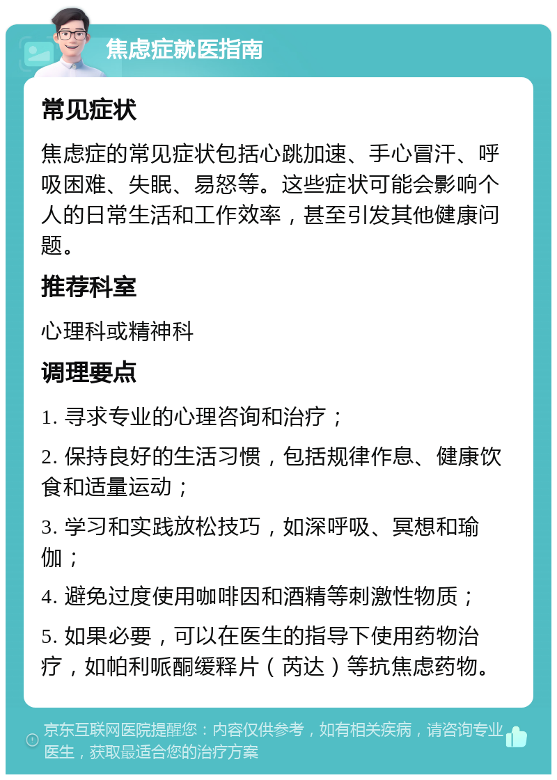 焦虑症就医指南 常见症状 焦虑症的常见症状包括心跳加速、手心冒汗、呼吸困难、失眠、易怒等。这些症状可能会影响个人的日常生活和工作效率，甚至引发其他健康问题。 推荐科室 心理科或精神科 调理要点 1. 寻求专业的心理咨询和治疗； 2. 保持良好的生活习惯，包括规律作息、健康饮食和适量运动； 3. 学习和实践放松技巧，如深呼吸、冥想和瑜伽； 4. 避免过度使用咖啡因和酒精等刺激性物质； 5. 如果必要，可以在医生的指导下使用药物治疗，如帕利哌酮缓释片（芮达）等抗焦虑药物。