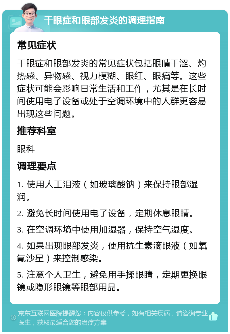 干眼症和眼部发炎的调理指南 常见症状 干眼症和眼部发炎的常见症状包括眼睛干涩、灼热感、异物感、视力模糊、眼红、眼痛等。这些症状可能会影响日常生活和工作，尤其是在长时间使用电子设备或处于空调环境中的人群更容易出现这些问题。 推荐科室 眼科 调理要点 1. 使用人工泪液（如玻璃酸钠）来保持眼部湿润。 2. 避免长时间使用电子设备，定期休息眼睛。 3. 在空调环境中使用加湿器，保持空气湿度。 4. 如果出现眼部发炎，使用抗生素滴眼液（如氧氟沙星）来控制感染。 5. 注意个人卫生，避免用手揉眼睛，定期更换眼镜或隐形眼镜等眼部用品。