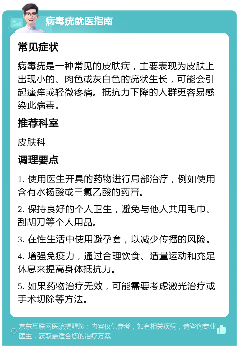 病毒疣就医指南 常见症状 病毒疣是一种常见的皮肤病，主要表现为皮肤上出现小的、肉色或灰白色的疣状生长，可能会引起瘙痒或轻微疼痛。抵抗力下降的人群更容易感染此病毒。 推荐科室 皮肤科 调理要点 1. 使用医生开具的药物进行局部治疗，例如使用含有水杨酸或三氯乙酸的药膏。 2. 保持良好的个人卫生，避免与他人共用毛巾、刮胡刀等个人用品。 3. 在性生活中使用避孕套，以减少传播的风险。 4. 增强免疫力，通过合理饮食、适量运动和充足休息来提高身体抵抗力。 5. 如果药物治疗无效，可能需要考虑激光治疗或手术切除等方法。