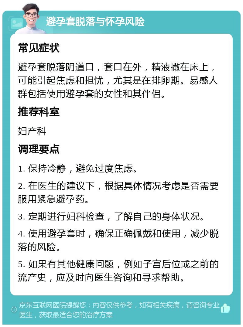 避孕套脱落与怀孕风险 常见症状 避孕套脱落阴道口，套口在外，精液撒在床上，可能引起焦虑和担忧，尤其是在排卵期。易感人群包括使用避孕套的女性和其伴侣。 推荐科室 妇产科 调理要点 1. 保持冷静，避免过度焦虑。 2. 在医生的建议下，根据具体情况考虑是否需要服用紧急避孕药。 3. 定期进行妇科检查，了解自己的身体状况。 4. 使用避孕套时，确保正确佩戴和使用，减少脱落的风险。 5. 如果有其他健康问题，例如子宫后位或之前的流产史，应及时向医生咨询和寻求帮助。