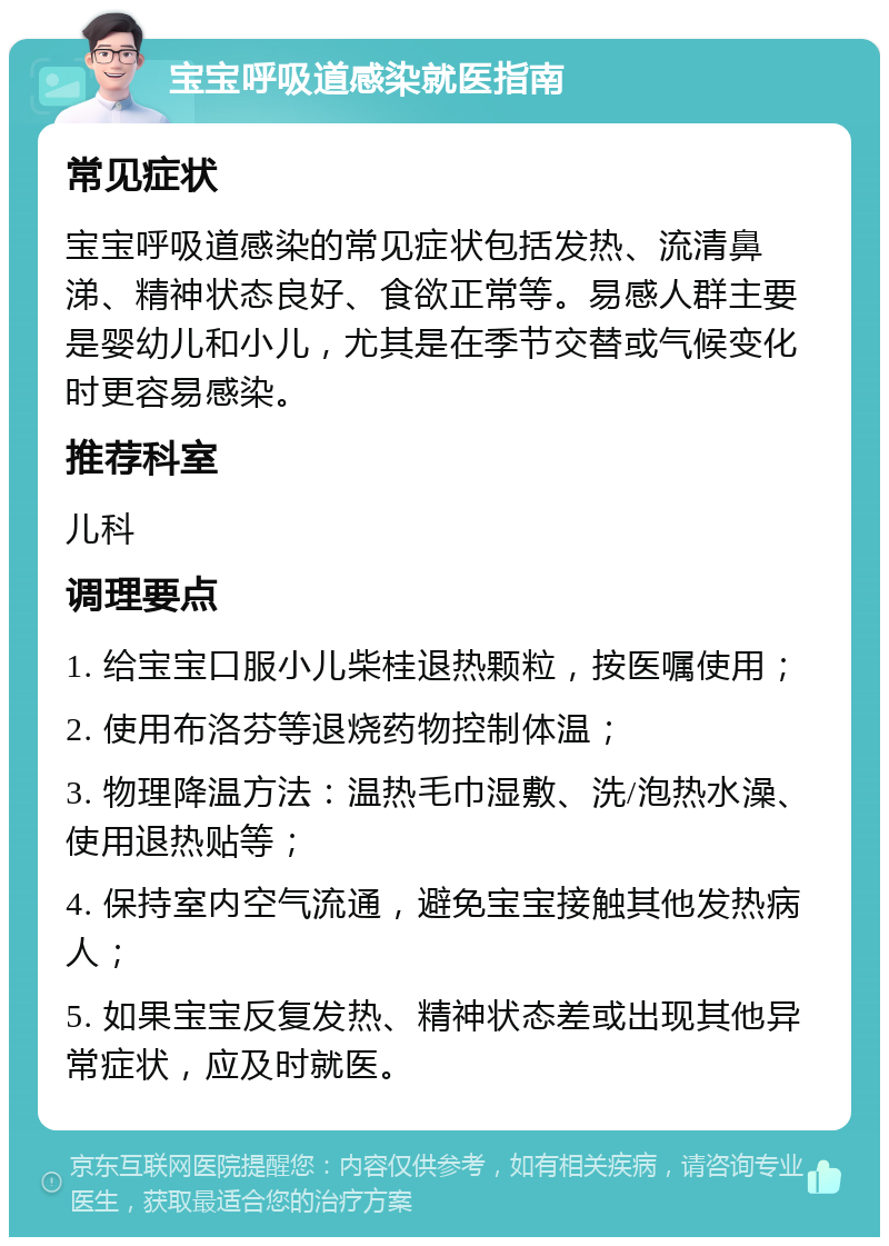 宝宝呼吸道感染就医指南 常见症状 宝宝呼吸道感染的常见症状包括发热、流清鼻涕、精神状态良好、食欲正常等。易感人群主要是婴幼儿和小儿，尤其是在季节交替或气候变化时更容易感染。 推荐科室 儿科 调理要点 1. 给宝宝口服小儿柴桂退热颗粒，按医嘱使用； 2. 使用布洛芬等退烧药物控制体温； 3. 物理降温方法：温热毛巾湿敷、洗/泡热水澡、使用退热贴等； 4. 保持室内空气流通，避免宝宝接触其他发热病人； 5. 如果宝宝反复发热、精神状态差或出现其他异常症状，应及时就医。