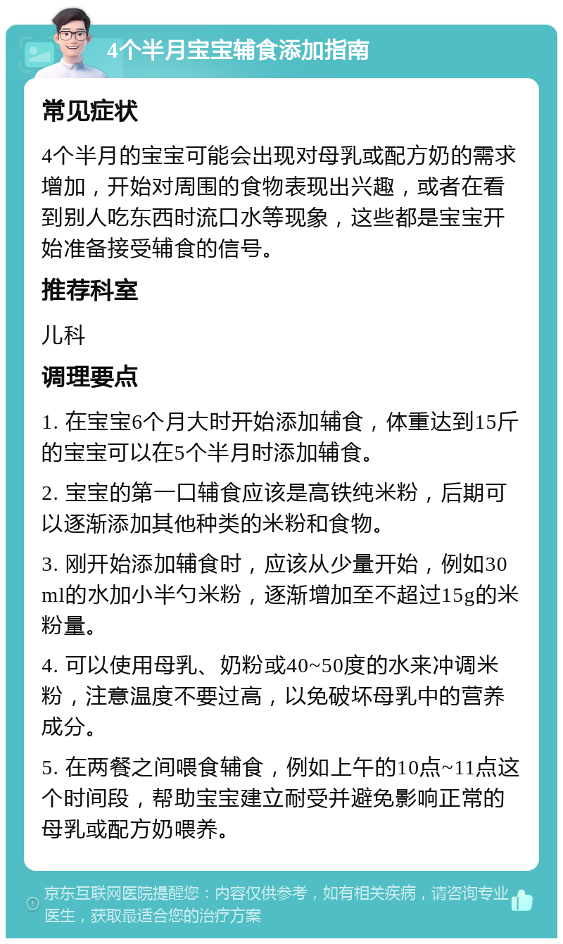 4个半月宝宝辅食添加指南 常见症状 4个半月的宝宝可能会出现对母乳或配方奶的需求增加，开始对周围的食物表现出兴趣，或者在看到别人吃东西时流口水等现象，这些都是宝宝开始准备接受辅食的信号。 推荐科室 儿科 调理要点 1. 在宝宝6个月大时开始添加辅食，体重达到15斤的宝宝可以在5个半月时添加辅食。 2. 宝宝的第一口辅食应该是高铁纯米粉，后期可以逐渐添加其他种类的米粉和食物。 3. 刚开始添加辅食时，应该从少量开始，例如30ml的水加小半勺米粉，逐渐增加至不超过15g的米粉量。 4. 可以使用母乳、奶粉或40~50度的水来冲调米粉，注意温度不要过高，以免破坏母乳中的营养成分。 5. 在两餐之间喂食辅食，例如上午的10点~11点这个时间段，帮助宝宝建立耐受并避免影响正常的母乳或配方奶喂养。