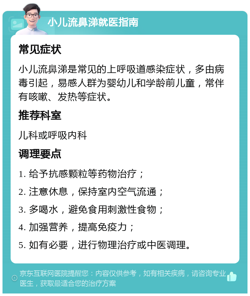 小儿流鼻涕就医指南 常见症状 小儿流鼻涕是常见的上呼吸道感染症状，多由病毒引起，易感人群为婴幼儿和学龄前儿童，常伴有咳嗽、发热等症状。 推荐科室 儿科或呼吸内科 调理要点 1. 给予抗感颗粒等药物治疗； 2. 注意休息，保持室内空气流通； 3. 多喝水，避免食用刺激性食物； 4. 加强营养，提高免疫力； 5. 如有必要，进行物理治疗或中医调理。