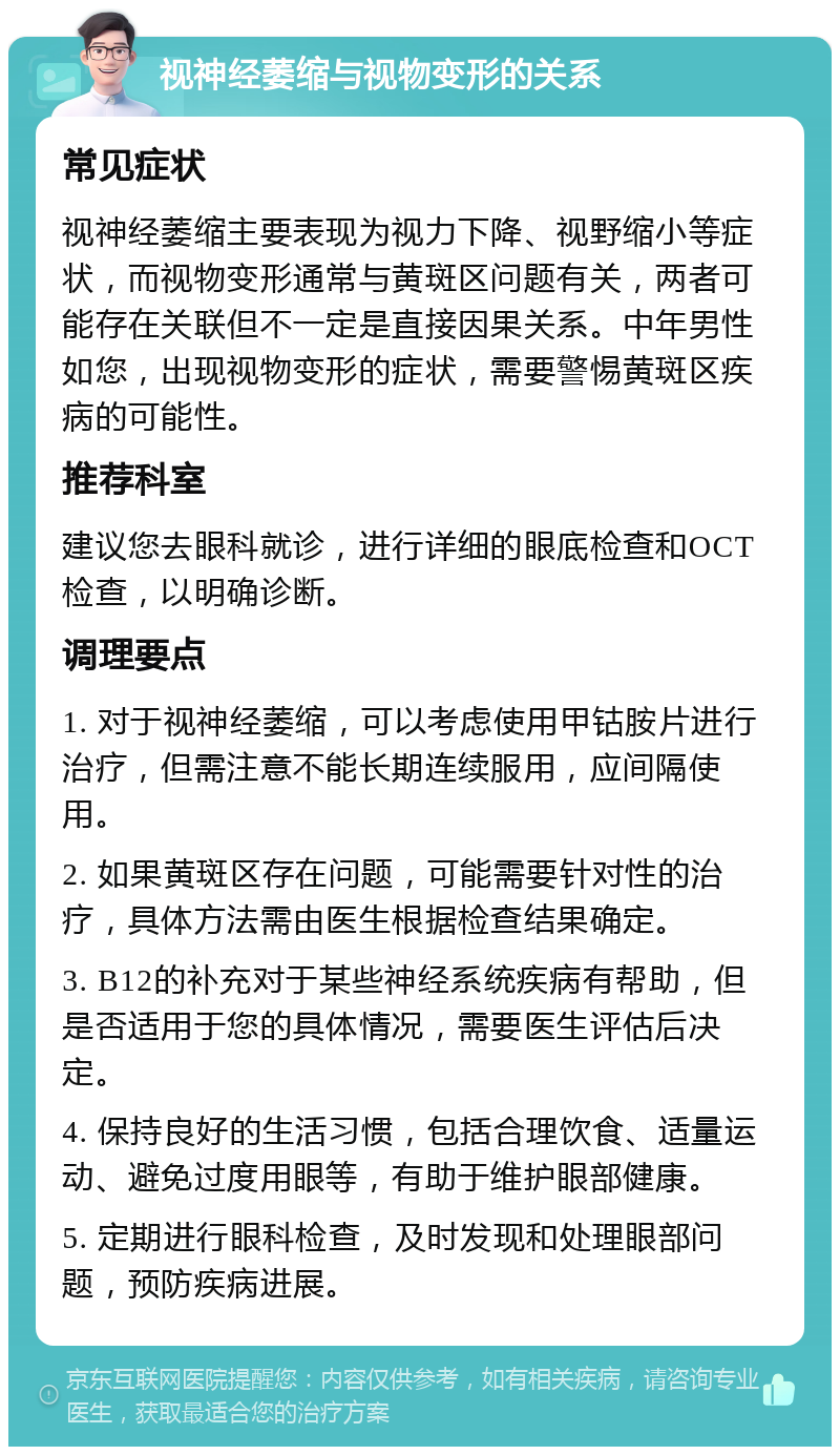 视神经萎缩与视物变形的关系 常见症状 视神经萎缩主要表现为视力下降、视野缩小等症状，而视物变形通常与黄斑区问题有关，两者可能存在关联但不一定是直接因果关系。中年男性如您，出现视物变形的症状，需要警惕黄斑区疾病的可能性。 推荐科室 建议您去眼科就诊，进行详细的眼底检查和OCT检查，以明确诊断。 调理要点 1. 对于视神经萎缩，可以考虑使用甲钴胺片进行治疗，但需注意不能长期连续服用，应间隔使用。 2. 如果黄斑区存在问题，可能需要针对性的治疗，具体方法需由医生根据检查结果确定。 3. B12的补充对于某些神经系统疾病有帮助，但是否适用于您的具体情况，需要医生评估后决定。 4. 保持良好的生活习惯，包括合理饮食、适量运动、避免过度用眼等，有助于维护眼部健康。 5. 定期进行眼科检查，及时发现和处理眼部问题，预防疾病进展。