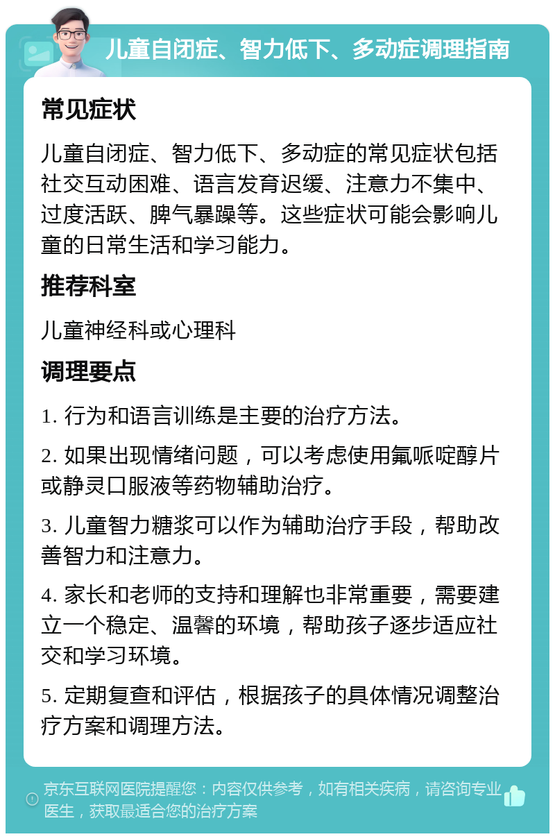 儿童自闭症、智力低下、多动症调理指南 常见症状 儿童自闭症、智力低下、多动症的常见症状包括社交互动困难、语言发育迟缓、注意力不集中、过度活跃、脾气暴躁等。这些症状可能会影响儿童的日常生活和学习能力。 推荐科室 儿童神经科或心理科 调理要点 1. 行为和语言训练是主要的治疗方法。 2. 如果出现情绪问题，可以考虑使用氟哌啶醇片或静灵口服液等药物辅助治疗。 3. 儿童智力糖浆可以作为辅助治疗手段，帮助改善智力和注意力。 4. 家长和老师的支持和理解也非常重要，需要建立一个稳定、温馨的环境，帮助孩子逐步适应社交和学习环境。 5. 定期复查和评估，根据孩子的具体情况调整治疗方案和调理方法。