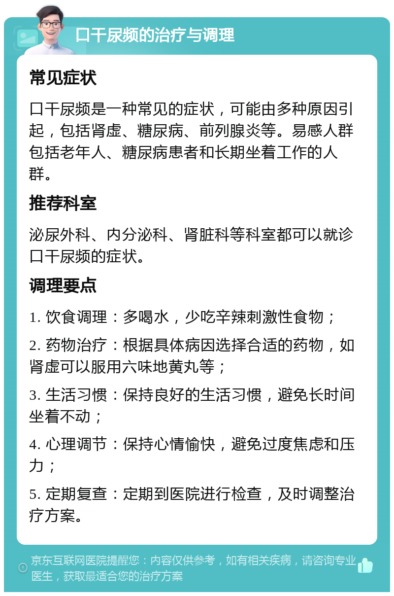 口干尿频的治疗与调理 常见症状 口干尿频是一种常见的症状，可能由多种原因引起，包括肾虚、糖尿病、前列腺炎等。易感人群包括老年人、糖尿病患者和长期坐着工作的人群。 推荐科室 泌尿外科、内分泌科、肾脏科等科室都可以就诊口干尿频的症状。 调理要点 1. 饮食调理：多喝水，少吃辛辣刺激性食物； 2. 药物治疗：根据具体病因选择合适的药物，如肾虚可以服用六味地黄丸等； 3. 生活习惯：保持良好的生活习惯，避免长时间坐着不动； 4. 心理调节：保持心情愉快，避免过度焦虑和压力； 5. 定期复查：定期到医院进行检查，及时调整治疗方案。