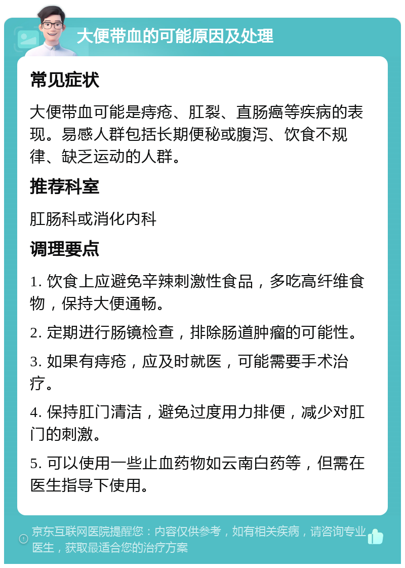 大便带血的可能原因及处理 常见症状 大便带血可能是痔疮、肛裂、直肠癌等疾病的表现。易感人群包括长期便秘或腹泻、饮食不规律、缺乏运动的人群。 推荐科室 肛肠科或消化内科 调理要点 1. 饮食上应避免辛辣刺激性食品，多吃高纤维食物，保持大便通畅。 2. 定期进行肠镜检查，排除肠道肿瘤的可能性。 3. 如果有痔疮，应及时就医，可能需要手术治疗。 4. 保持肛门清洁，避免过度用力排便，减少对肛门的刺激。 5. 可以使用一些止血药物如云南白药等，但需在医生指导下使用。