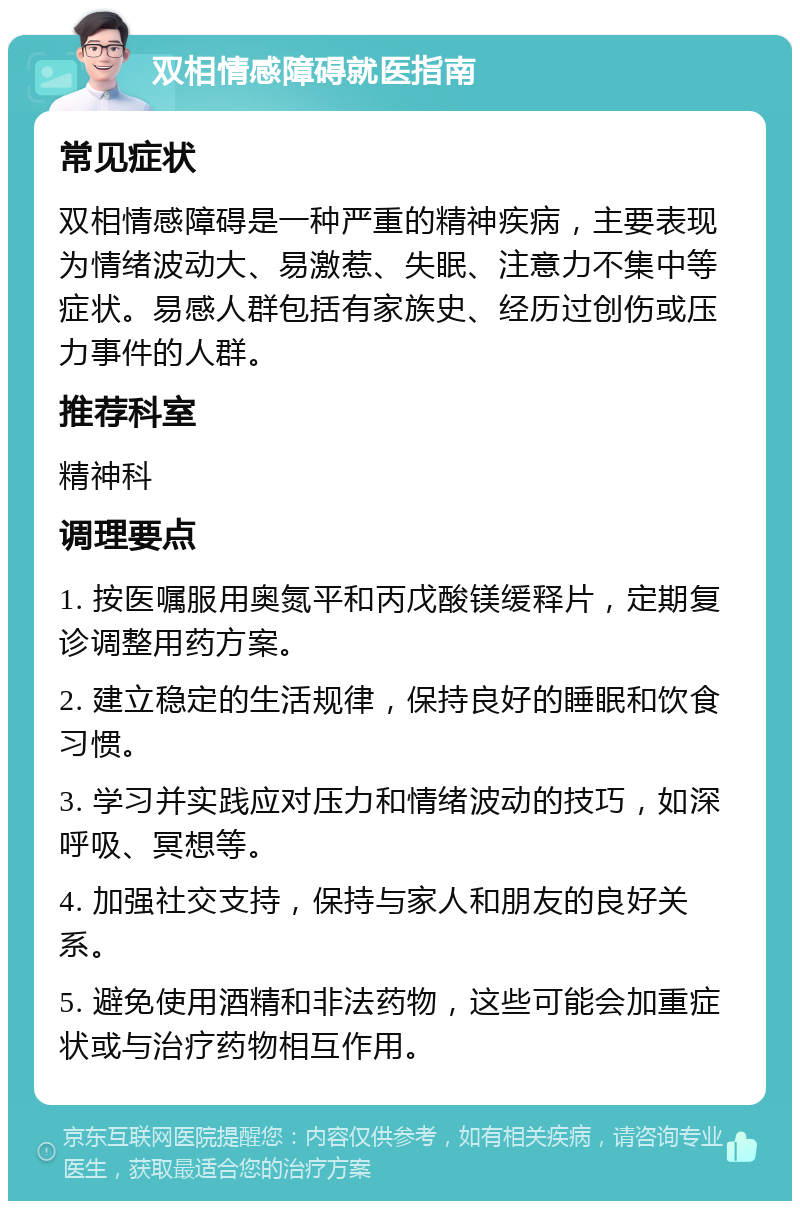 双相情感障碍就医指南 常见症状 双相情感障碍是一种严重的精神疾病，主要表现为情绪波动大、易激惹、失眠、注意力不集中等症状。易感人群包括有家族史、经历过创伤或压力事件的人群。 推荐科室 精神科 调理要点 1. 按医嘱服用奥氮平和丙戊酸镁缓释片，定期复诊调整用药方案。 2. 建立稳定的生活规律，保持良好的睡眠和饮食习惯。 3. 学习并实践应对压力和情绪波动的技巧，如深呼吸、冥想等。 4. 加强社交支持，保持与家人和朋友的良好关系。 5. 避免使用酒精和非法药物，这些可能会加重症状或与治疗药物相互作用。