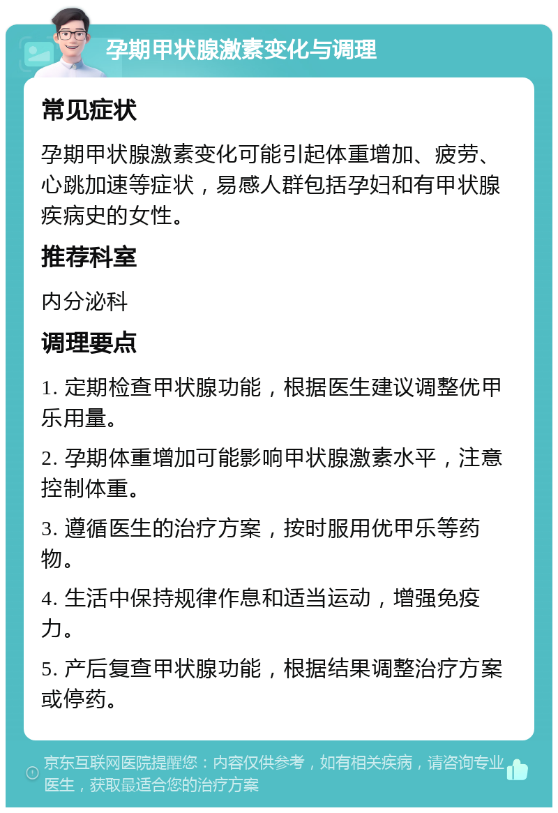 孕期甲状腺激素变化与调理 常见症状 孕期甲状腺激素变化可能引起体重增加、疲劳、心跳加速等症状，易感人群包括孕妇和有甲状腺疾病史的女性。 推荐科室 内分泌科 调理要点 1. 定期检查甲状腺功能，根据医生建议调整优甲乐用量。 2. 孕期体重增加可能影响甲状腺激素水平，注意控制体重。 3. 遵循医生的治疗方案，按时服用优甲乐等药物。 4. 生活中保持规律作息和适当运动，增强免疫力。 5. 产后复查甲状腺功能，根据结果调整治疗方案或停药。