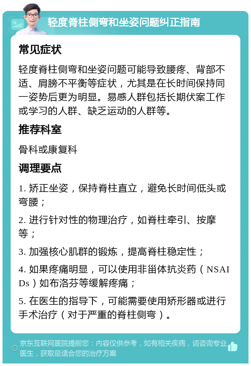 轻度脊柱侧弯和坐姿问题纠正指南 常见症状 轻度脊柱侧弯和坐姿问题可能导致腰疼、背部不适、肩膀不平衡等症状，尤其是在长时间保持同一姿势后更为明显。易感人群包括长期伏案工作或学习的人群、缺乏运动的人群等。 推荐科室 骨科或康复科 调理要点 1. 矫正坐姿，保持脊柱直立，避免长时间低头或弯腰； 2. 进行针对性的物理治疗，如脊柱牵引、按摩等； 3. 加强核心肌群的锻炼，提高脊柱稳定性； 4. 如果疼痛明显，可以使用非甾体抗炎药（NSAIDs）如布洛芬等缓解疼痛； 5. 在医生的指导下，可能需要使用矫形器或进行手术治疗（对于严重的脊柱侧弯）。