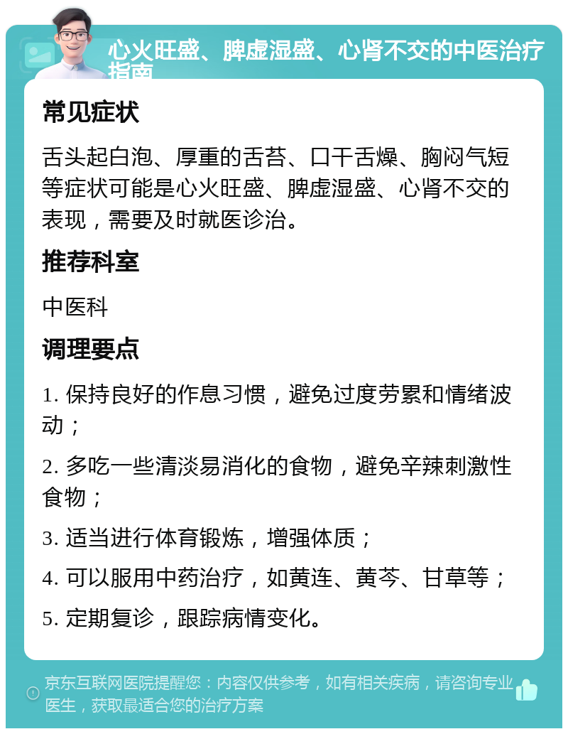 心火旺盛、脾虚湿盛、心肾不交的中医治疗指南 常见症状 舌头起白泡、厚重的舌苔、口干舌燥、胸闷气短等症状可能是心火旺盛、脾虚湿盛、心肾不交的表现，需要及时就医诊治。 推荐科室 中医科 调理要点 1. 保持良好的作息习惯，避免过度劳累和情绪波动； 2. 多吃一些清淡易消化的食物，避免辛辣刺激性食物； 3. 适当进行体育锻炼，增强体质； 4. 可以服用中药治疗，如黄连、黄芩、甘草等； 5. 定期复诊，跟踪病情变化。