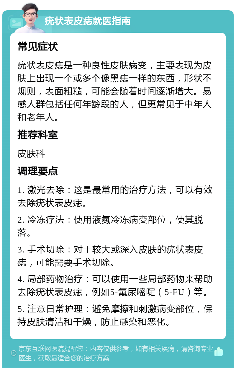 疣状表皮痣就医指南 常见症状 疣状表皮痣是一种良性皮肤病变，主要表现为皮肤上出现一个或多个像黑痣一样的东西，形状不规则，表面粗糙，可能会随着时间逐渐增大。易感人群包括任何年龄段的人，但更常见于中年人和老年人。 推荐科室 皮肤科 调理要点 1. 激光去除：这是最常用的治疗方法，可以有效去除疣状表皮痣。 2. 冷冻疗法：使用液氮冷冻病变部位，使其脱落。 3. 手术切除：对于较大或深入皮肤的疣状表皮痣，可能需要手术切除。 4. 局部药物治疗：可以使用一些局部药物来帮助去除疣状表皮痣，例如5-氟尿嘧啶（5-FU）等。 5. 注意日常护理：避免摩擦和刺激病变部位，保持皮肤清洁和干燥，防止感染和恶化。