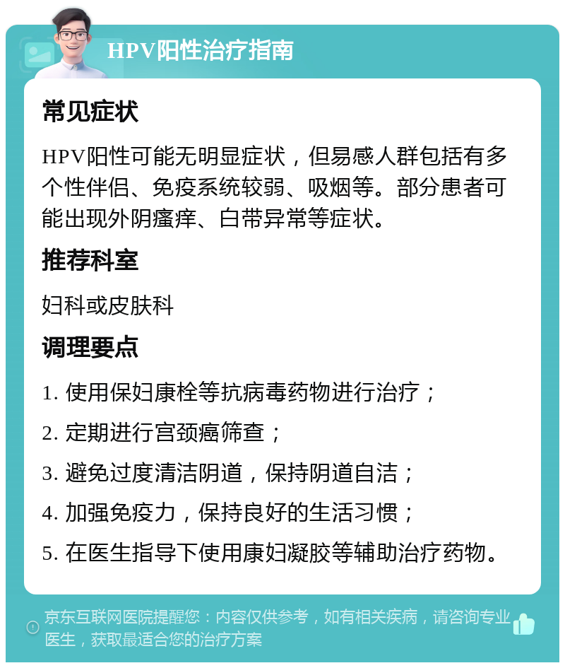 HPV阳性治疗指南 常见症状 HPV阳性可能无明显症状，但易感人群包括有多个性伴侣、免疫系统较弱、吸烟等。部分患者可能出现外阴瘙痒、白带异常等症状。 推荐科室 妇科或皮肤科 调理要点 1. 使用保妇康栓等抗病毒药物进行治疗； 2. 定期进行宫颈癌筛查； 3. 避免过度清洁阴道，保持阴道自洁； 4. 加强免疫力，保持良好的生活习惯； 5. 在医生指导下使用康妇凝胶等辅助治疗药物。