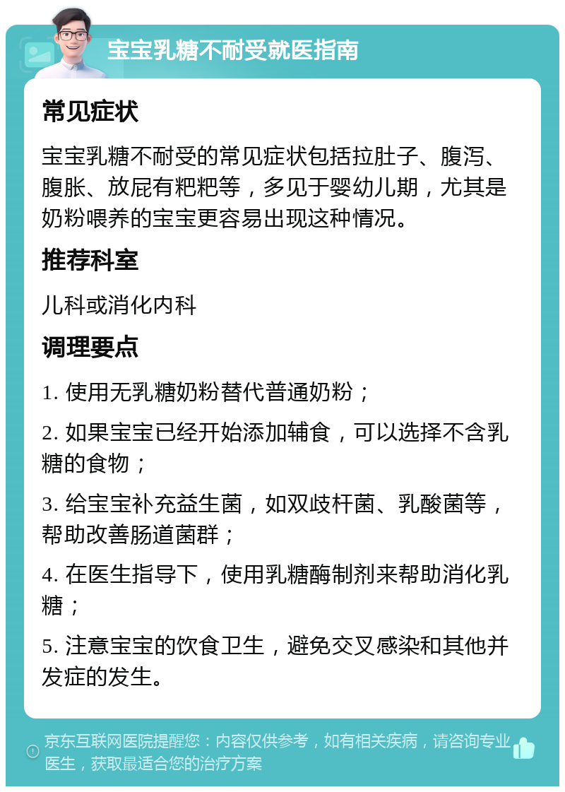 宝宝乳糖不耐受就医指南 常见症状 宝宝乳糖不耐受的常见症状包括拉肚子、腹泻、腹胀、放屁有粑粑等，多见于婴幼儿期，尤其是奶粉喂养的宝宝更容易出现这种情况。 推荐科室 儿科或消化内科 调理要点 1. 使用无乳糖奶粉替代普通奶粉； 2. 如果宝宝已经开始添加辅食，可以选择不含乳糖的食物； 3. 给宝宝补充益生菌，如双歧杆菌、乳酸菌等，帮助改善肠道菌群； 4. 在医生指导下，使用乳糖酶制剂来帮助消化乳糖； 5. 注意宝宝的饮食卫生，避免交叉感染和其他并发症的发生。