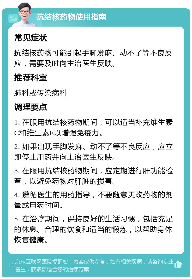 抗结核药物使用指南 常见症状 抗结核药物可能引起手脚发麻、动不了等不良反应，需要及时向主治医生反映。 推荐科室 肺科或传染病科 调理要点 1. 在服用抗结核药物期间，可以适当补充维生素C和维生素E以增强免疫力。 2. 如果出现手脚发麻、动不了等不良反应，应立即停止用药并向主治医生反映。 3. 在服用抗结核药物期间，应定期进行肝功能检查，以避免药物对肝脏的损害。 4. 遵循医生的用药指导，不要随意更改药物的剂量或用药时间。 5. 在治疗期间，保持良好的生活习惯，包括充足的休息、合理的饮食和适当的锻炼，以帮助身体恢复健康。